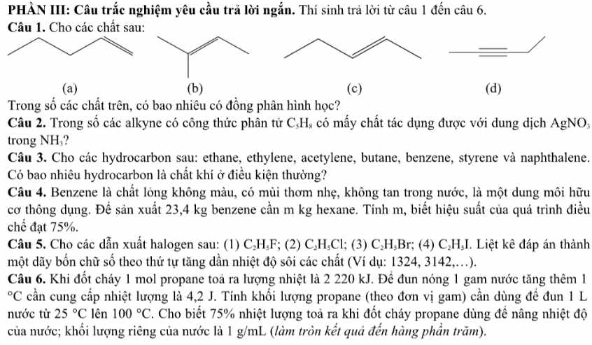 PHÀN III: Câu trắc nghiệm yêu cầu trả lời ngắn. Thí sinh trả lời từ câu 1 đến câu 6.
Câu 1. Cho các chất sau:
(a) (b) (c) (d)
Trong số các chất trên, có bao nhiêu có đồng phân hình học?
Câu 2. Trong số các alkyne có công thức phân tử C_5H_8 có mấy chất tác dụng được với dung dịch AgNO_3
trong NH₃?
Câu 3. Cho các hydrocarbon sau: ethane, ethylene, acetylene, butane, benzene, styrene và naphthalene.
Có bao nhiêu hydrocarbon là chất khí ở điều kiện thường?
Câu 4. Benzene là chất lóng không màu, có mùi thơm nhẹ, không tan trong nước, là một dung môi hữu
cơ thông dụng. Để sản xuất 23,4 kg benzene cần m kg hexane. Tính m, biết hiệu suất của quá trình điều
chế đạt 75%.
Câu 5. Cho các dẫn xuất halogen sau: (1) C ₃H,F; (2) C₂H₃Cl; (3) C₂H₃Br; (4) C_2H_51 *. Liệt kê đáp án thành.
một dãy bốn chữ số theo thứ tự tăng dần nhiệt độ sôi các chất (Ví dụ: 1324, 3142,...).
Câu 6. Khi đốt cháy 1 mol propane toả ra lượng nhiệt là 2 220 kJ. Đê đun nóng 1 gam nước tăng thêm 1
°C cần cung cấp nhiệt lượng là 4,2 J. Tính khối lượng propane (theo đơn vị gam) cần dùng đề đun 1 L
nước từ 25°C lên 100°C 2. Cho biết 75% nhiệt lượng toả ra khi đốt cháy propane dùng đề nâng nhiệt độ
của nước; khối lượng riêng của nước là 1 g/mL (làm tròn kết quả đến hàng phần trăm).