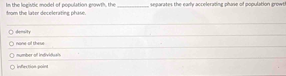 In the logistic model of population growth, the _separates the early accelerating phase of population growtl
from the later decelerating phase.
_
density
_
none of these
_
number of individuals
inflection point