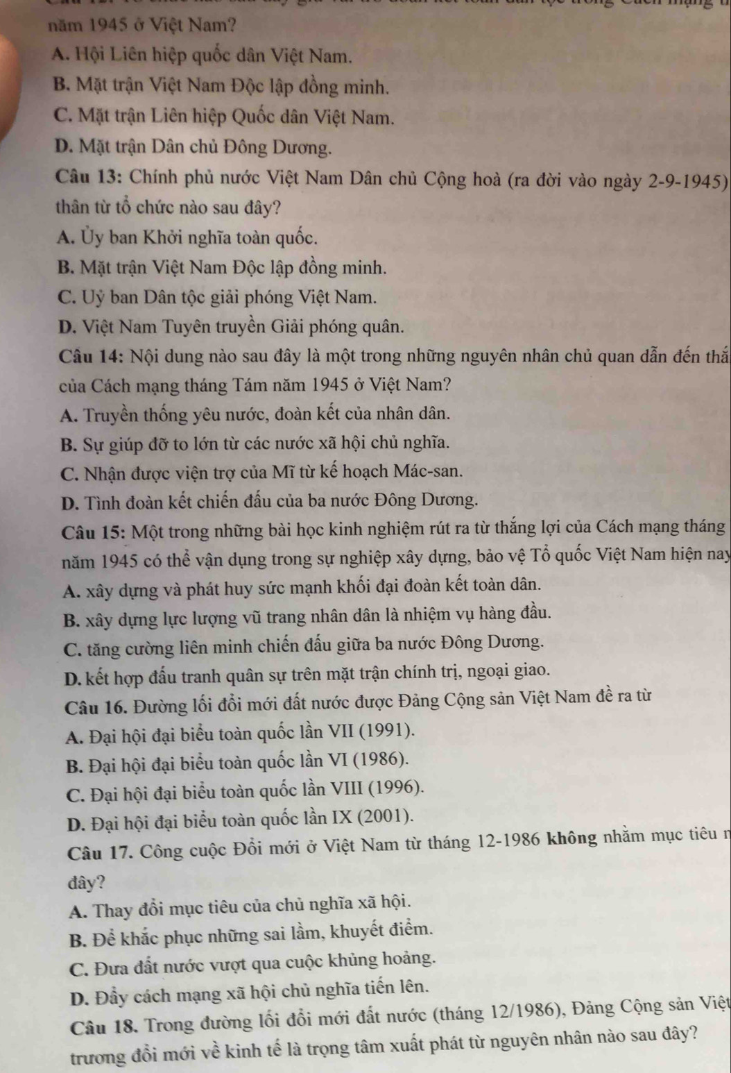 năm 1945 ở Việt Nam?
A. Hội Liên hiệp quốc dân Việt Nam.
B. Mặt trận Việt Nam Độc lập đồng minh.
C. Mặt trận Liên hiệp Quốc dân Việt Nam.
D. Mặt trận Dân chủ Đông Dương.
Câu 13: Chính phủ nước Việt Nam Dân chủ Cộng hoà (ra đời vào ngày 2-9-1945)
thân từ tổ chức nào sau đây?
A. Ủy ban Khởi nghĩa toàn quốc.
B. Mặt trận Việt Nam Độc lập đồng minh.
C. Uỷ ban Dân tộc giải phóng Việt Nam.
D. Việt Nam Tuyên truyền Giải phóng quân.
Câu 14: Nội dung nào sau đây là một trong những nguyên nhân chủ quan dẫn đến thắ
của Cách mạng tháng Tám năm 1945 ở Việt Nam?
A. Truyền thống yêu nước, đoàn kết của nhân dân.
B. Sự giúp đỡ to lớn từ các nước xã hội chủ nghĩa.
C. Nhận được viện trợ của Mĩ từ kế hoạch Mác-san.
D. Tình đoàn kết chiến đấu của ba nước Đông Dương.
Câu 15: Một trong những bài học kinh nghiệm rút ra từ thắng lợi của Cách mạng tháng
năm 1945 có thể vận dụng trong sự nghiệp xây dựng, bảo vệ Tổ quốc Việt Nam hiện nay
A. xây dựng và phát huy sức mạnh khối đại đoàn kết toàn dân.
B. xây dựng lực lượng vũ trang nhân dân là nhiệm vụ hàng đầu.
C. tăng cường liên minh chiến đấu giữa ba nước Đông Dương.
D.kết hợp đấu tranh quân sự trên mặt trận chính trị, ngoại giao.
Câu 16. Đường lối đổi mới đất nước được Đảng Cộng sản Việt Nam đề ra từ
A. Đại hội đại biểu toàn quốc lần VII (1991).
B. Đại hội đại biểu toàn quốc lần VI (1986).
C. Đại hội đại biểu toàn quốc lần VIII (1996).
D. Đại hội đại biểu toàn quốc lần IX (2001).
Câu 17. Công cuộc Đổi mới ở Việt Nam từ tháng 12-1986 không nhằm mục tiêu n
đây?
A. Thay đổi mục tiêu của chủ nghĩa xã hội.
B. Để khắc phục những sai lầm, khuyết điểm.
C. Đưa đất nước vượt qua cuộc khủng hoảng.
D. Đầy cách mạng xã hội chủ nghĩa tiến lên.
Câu 18. Trong đường lối đổi mới đất nước (tháng 12/1986), Đảng Cộng sản Việt
trương đồi mới về kinh tế là trọng tâm xuất phát từ nguyên nhân nào sau đây?