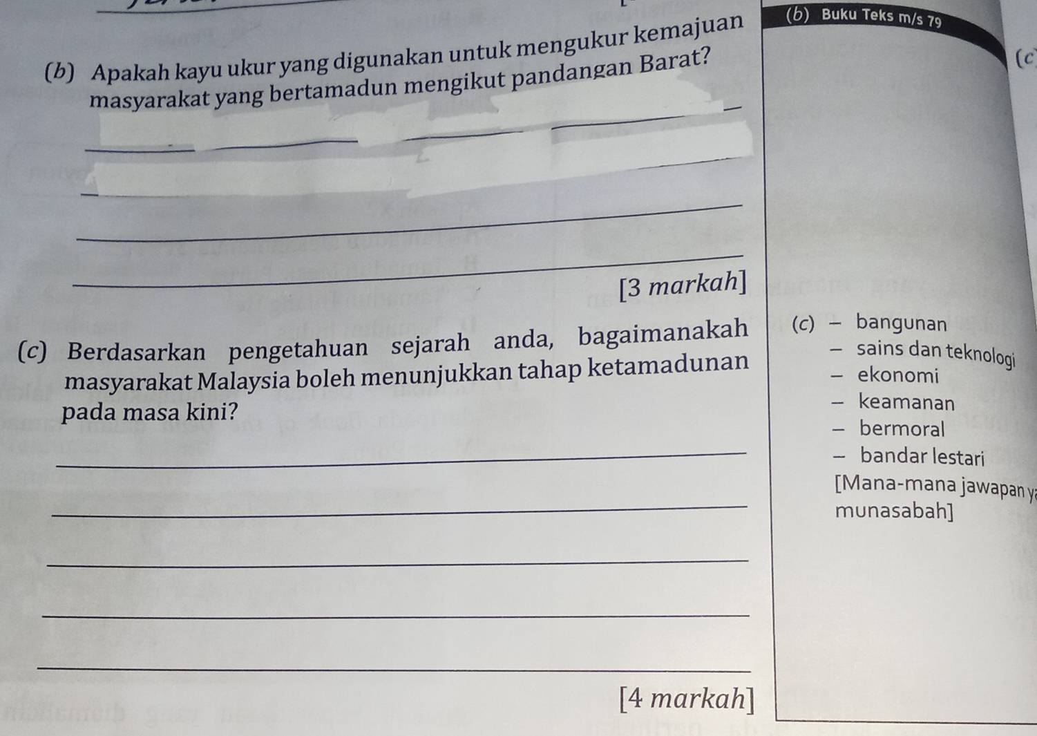 Apakah kayu ukur yang digunakan untuk mengukur kemajuan (b) Buku Teks m/s 79
masyarakat yang bertamadun mengikut pandangan Barat?
(c
_
_
_
_
_
_
[3 markah]
(c) Berdasarkan pengetahuan sejarah anda, bagaimanakah (c) - bangunan
masyarakat Malaysia boleh menunjukkan tahap ketamadunan
— sains dan teknologi
- ekonomi
pada masa kini?
- keamanan
- bermoral
_
— bandar lestari
_
Mana-mana jawapan y:
munasabah]
_
_
_
[4 markah]