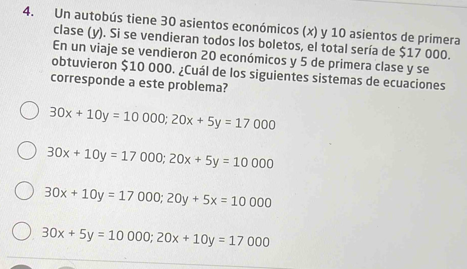 Un autobús tiene 30 asientos económicos (x) y 10 asientos de primera
clase (y). Si se vendieran todos los boletos, el total sería de $17 000.
En un viaje se vendieron 20 económicos y 5 de primera clase y se
obtuvieron $10 000. ¿Cuál de los siguientes sistemas de ecuaciones
corresponde a este problema?
30x+10y=10000; 20x+5y=17000
30x+10y=17000; 20x+5y=10000
30x+10y=17000; 20y+5x=10000
30x+5y=10000; 20x+10y=17000