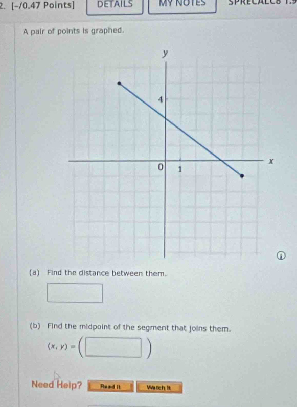 DETAILS MY NOTES SPRECALCB 
A pair of points is graphed. 
(a) Find the distance between them. 
(b) Find the midpoint of the segment that joins them.
(x,y)=
| 
Need Help? Read it Watch it