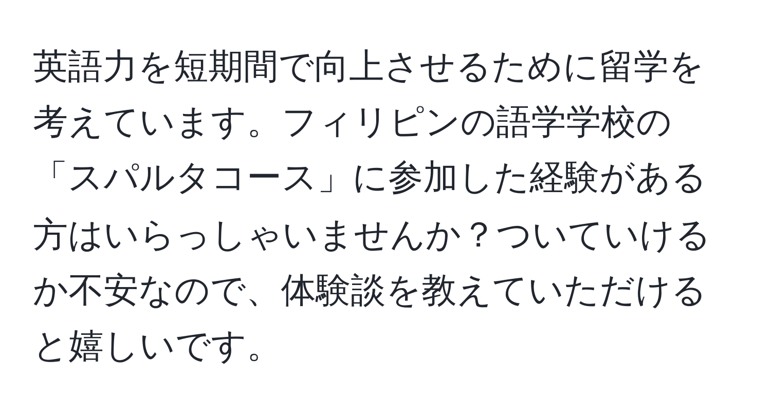 英語力を短期間で向上させるために留学を考えています。フィリピンの語学学校の「スパルタコース」に参加した経験がある方はいらっしゃいませんか？ついていけるか不安なので、体験談を教えていただけると嬉しいです。