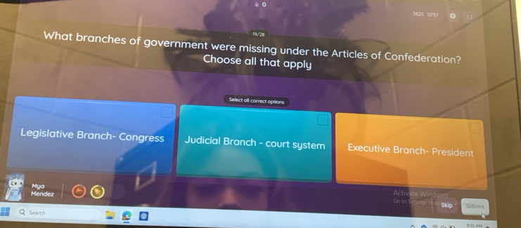 7825 0757
19/28
What branches of government were missing under the Articles of Confederation?
Choose all that apply
Select all correct options
Legislative Branch- Congress Judicial Branch - court system Executive Branch- President
Mya
Mendez
Activate Windows
Go to Settinga to Skip Submit
Search
9:31 AM