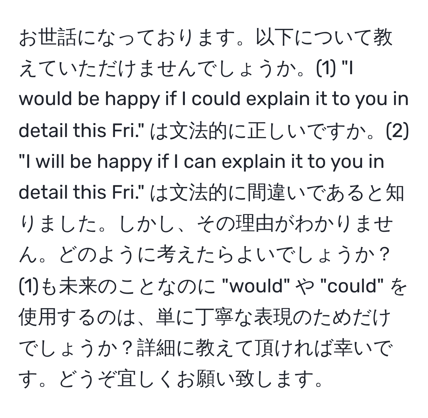 お世話になっております。以下について教えていただけませんでしょうか。(1) "I would be happy if I could explain it to you in detail this Fri." は文法的に正しいですか。(2) "I will be happy if I can explain it to you in detail this Fri." は文法的に間違いであると知りました。しかし、その理由がわかりません。どのように考えたらよいでしょうか？(1)も未来のことなのに "would" や "could" を使用するのは、単に丁寧な表現のためだけでしょうか？詳細に教えて頂ければ幸いです。どうぞ宜しくお願い致します。