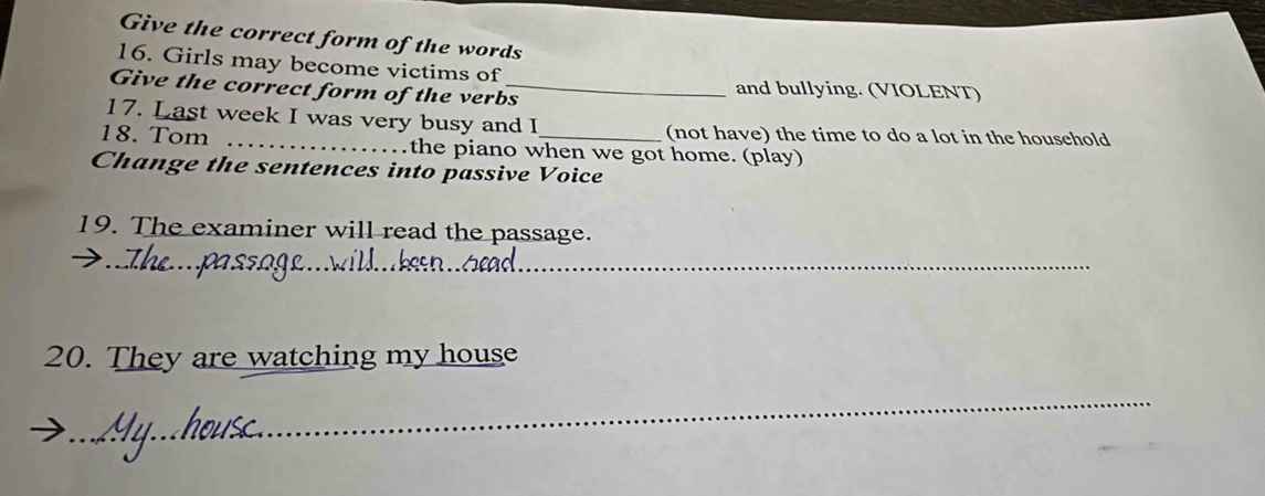 Give the correct form of the words 
16. Girls may become victims of 
Give the correct form of the verbs_ and bullying. (VIOLENT) 
17. Last week I was very busy and I (not have) the time to do a lot in the household 
18. Tom _the piano when we got home. (play) 
Change the sentences into passive Voice 
19. The examiner will read the passage. 
__ 
20. They are watching my house 
_