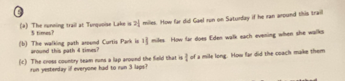 6 
(a) The running trail at Turquoise Lake is 2 1/4  miles. How far did Gael run on Saturday if he ran around this trail
5 times? 
(b) The walking path around Curtis Park is 1 2/3  : miles. How far does Eden walk each evening when she walks 
around this path 4 times? 
(c) The cross country team runs a lap around the field that is  3/4  of a mile long. How far did the coach make them 
run yesterday if everyone had to run 3 laps?