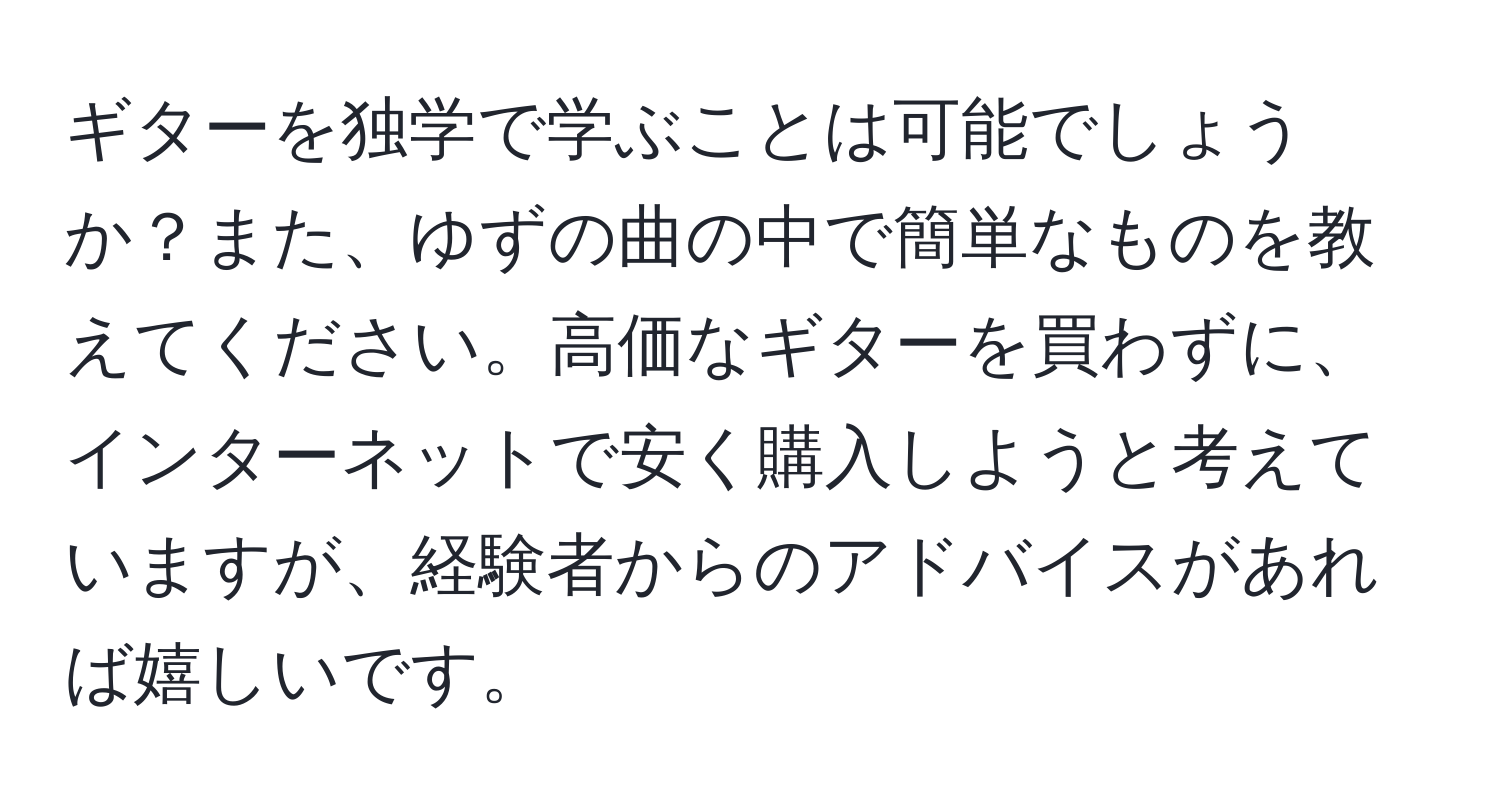 ギターを独学で学ぶことは可能でしょうか？また、ゆずの曲の中で簡単なものを教えてください。高価なギターを買わずに、インターネットで安く購入しようと考えていますが、経験者からのアドバイスがあれば嬉しいです。