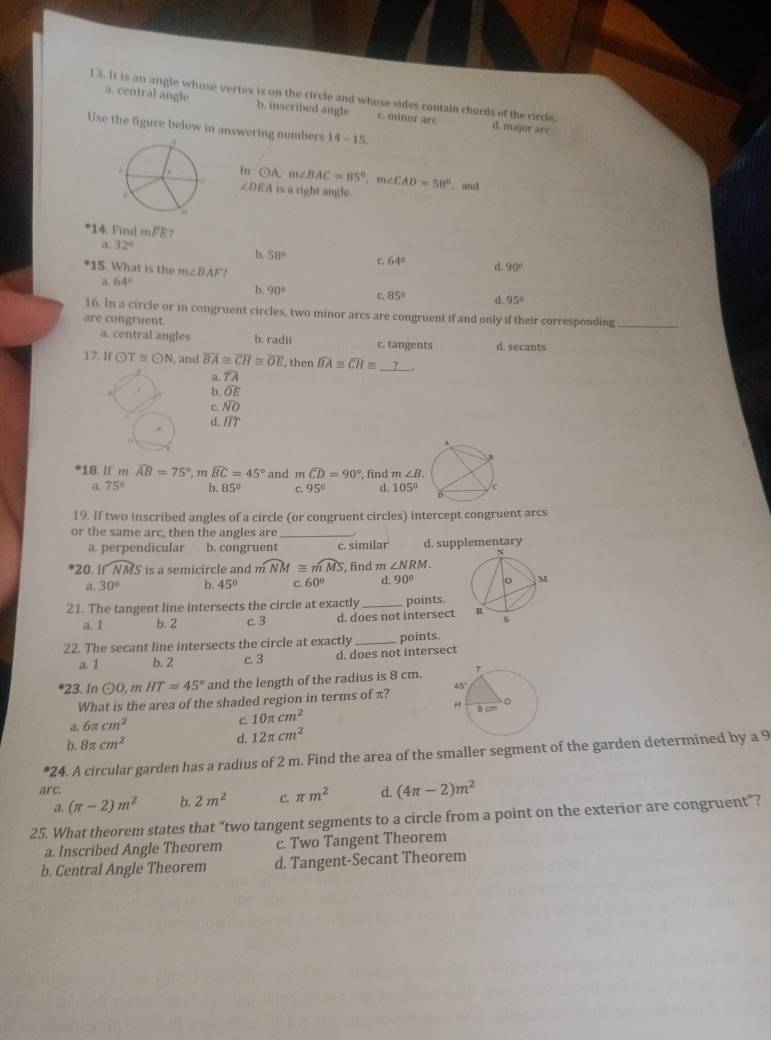 It is an angle whose vertex is on the circle and whose sides contain chords of the circle.
a. central angle b. inscribed angle c. minor arc d. major arc
Use the figure below in answering numbers 14-15
In odot A. m∠ BAC=85°,m∠ CAD=58° , and
∠ DEA is a right angle
*14. Find m F) 72
a 32°
b. 58° C. 64° d 90°
*15. What is the m∠ BAF ?
a, 64°
b. 90° c. 85° d. 95°
16. In a circle or in congruent circles, two minor arcs are congruent if and only if their corresponding_
are congruent.
a. central angles b. radii c. tangents d. secants
17. Ifodot T≌ odot N , and overline BA≌ overline CH≌ overline OE , then widehat BA≌ widehat CH≌ _ ?
a. widehat TA
b. O E
c. NO
d. 1T
A
.
*18. If m widehat AB=75° , m widehat BC=45° and mwidehat CD=90° , find m∠ B
a. 75° b. 85° C. 95° d. 105° c
19. If two inscribed angles of a circle (or congruent circles) intercept congruent arcs
or the same arc, then the angles are_
a. perpendicular b. congruent c. similar d. supplementary
*20. widehat NMS is a semicircle and m widehat NM≌ widehat mMS , find m∠ NRM.
a. 30° b. 45° C 60° d. 90°
21. The tangent line intersects the circle at exactly _points.
a. 1 b. 2 c. 3 d. does not intersect 
22. The secant line intersects the circle at exactly _points.
a. 1 b. 2 c. 3 d. does not intersect
*23. In odot O,mHT=45° and the length of the radius is 8 cm.
What is the area of the shaded region in terms of π? 
a. 6π cm^2 10π cm^2
C
b. 8π cm^2 d. 12π cm^2
*24. A circular garden has a radius of 2 m. Find the area of the smaller segment of the garden determined by a 9
arc. d. (4π -2)m^2
a. (π -2)m^2 b. 2m^2 C. π m^2
25. What theorem states that “two tangent segments to a circle from a point on the exterior are congruent”?
a. Inscribed Angle Theorem c. Two Tangent Theorem
b. Central Angle Theorem d. Tangent-Secant Theorem