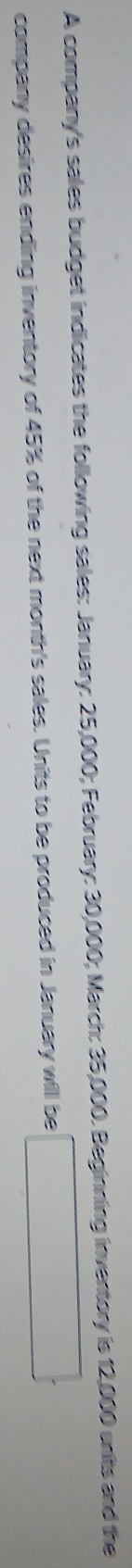 A company's sales budget indicates the following sales: January: 25,000; February: 30,000; March: 35,000. Beginning inventory is 12,000 wnits and the 
company desires ending inventory of 45% of the next month's sales. Units to be produced in January will be