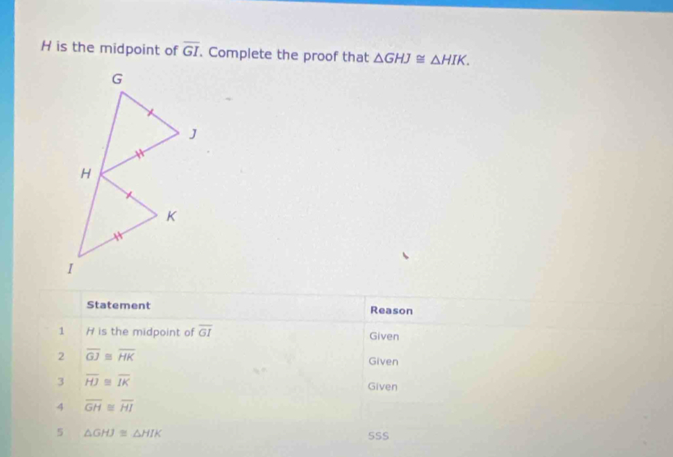 H is the midpoint of overline GI. Complete the proof that △ GHJ≌ △ HIK. 
Statement Reason 
1 H is the midpoint of overline GI Given 
2 overline GJ≌ overline HK
Given 
3 overline HJ≌ overline IK
Given 
4 overline GH≌ overline HI
5 △ GHJ≌ △ HIK
SSS