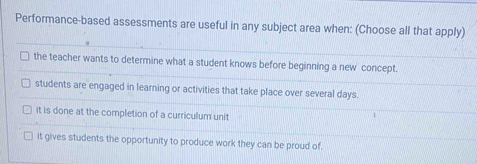 Performance-based assessments are useful in any subject area when: (Choose all that apply)
the teacher wants to determine what a student knows before beginning a new concept.
students are engaged in learning or activities that take place over several days.
it is done at the completion of a curriculum unit
it gives students the opportunity to produce work they can be proud of.