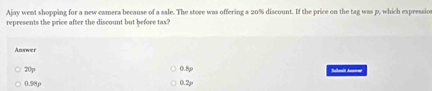 Ajay went shopping for a new camera because of a sale. The store was offering a 20% discount. If the price on the tag was p, which expressio
represents the price after the discount but before tax?
Answer
20p 0.8p Sahmit Auswer
0.98p 0.2p