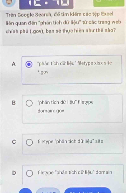 Trên Google Search, để tìm kiếm các tệp Excel
liên quan đến "phân tích dữ liệu" từ các trang web
chính phủ (.gov), bạn sẽ thực hiện như thế nào?
A "phân tích dữ liệu" filetype xIsx site
gov
B “phân tích dữ liệu” filetype
domain: gov
C filetype “phân tích dữ liệu" site
D filetype "phân tích dữ liệu" domain