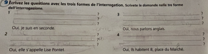 9 Écrívez les questions avec les trois formes de l'interrogation. Scrivete le domande nelle tre forme 
dell’interrogazione. 
_1 
? 3_ 
? 
_? 
_? 
_? 
_7 
Oui, je suis en seconde. Oui, nous parlons anglais. 
_2 
7 4 _ 
7 
_? 
_? 
_? 
_? 
Oui, elle s’appelle Lise Pontet. Oui, ils habitent 8, place du Marché.