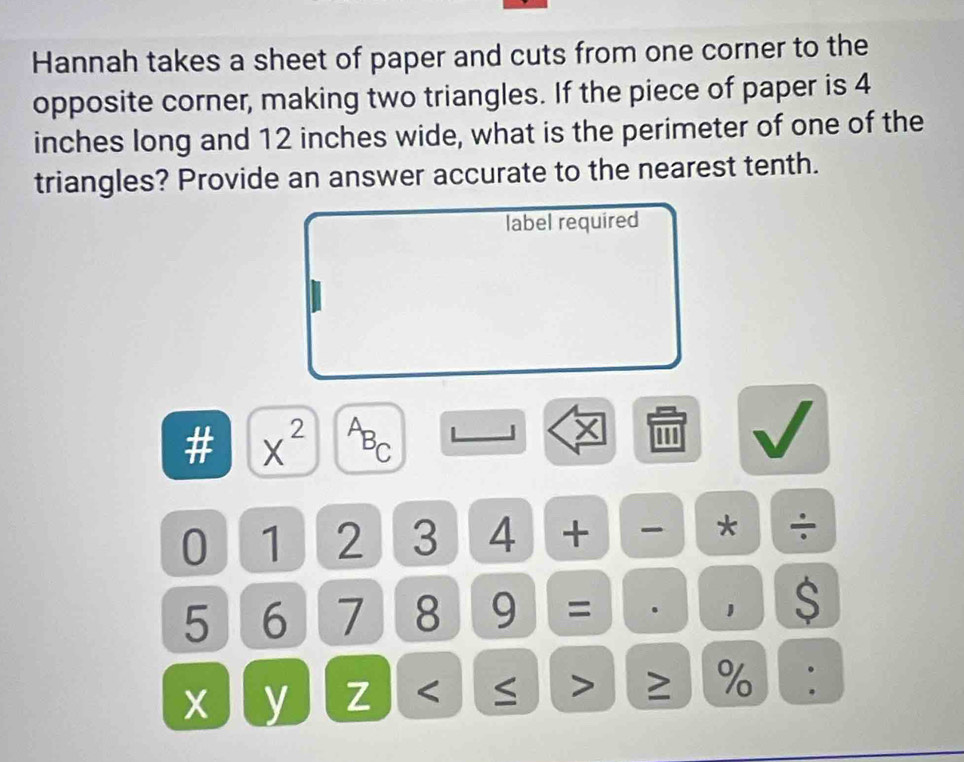 Hannah takes a sheet of paper and cuts from one corner to the 
opposite corner, making two triangles. If the piece of paper is 4
inches long and 12 inches wide, what is the perimeter of one of the 
triangles? Provide an answer accurate to the nearest tenth. 
label required 
# x^(2^AB_C)
''' 
0 1 2 3 4 + * ÷
5 6 7 8 9 = . 1 S
x y Z < > ≥ % :