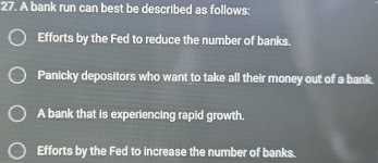 A bank run can best be described as follows:
Efforts by the Fed to reduce the number of banks.
Panicky depositors who want to take all their money out of a bank.
A bank that is experiencing rapid growth.
Efforts by the Fed to increase the number of banks.