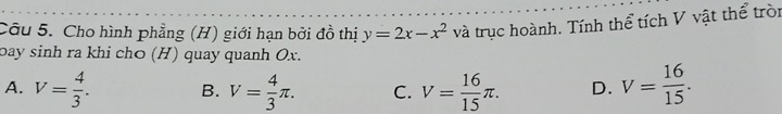 Cho hình phẳng (H) giới hạn bởi đồ thị y=2x-x^2 và trục hoành. Tính thể tích V vật thể tròn
bay sinh ra khi chō (H) quay quanh Ox.
A. V= 4/3 . B. V= 4/3 π. C. V= 16/15 π. D. V= 16/15 .