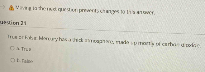 Moving to the next question prevents changes to this answer.
uestion 21
True or False: Mercury has a thick atmosphere, made up mostly of carbon dioxide.
a. True
b. False