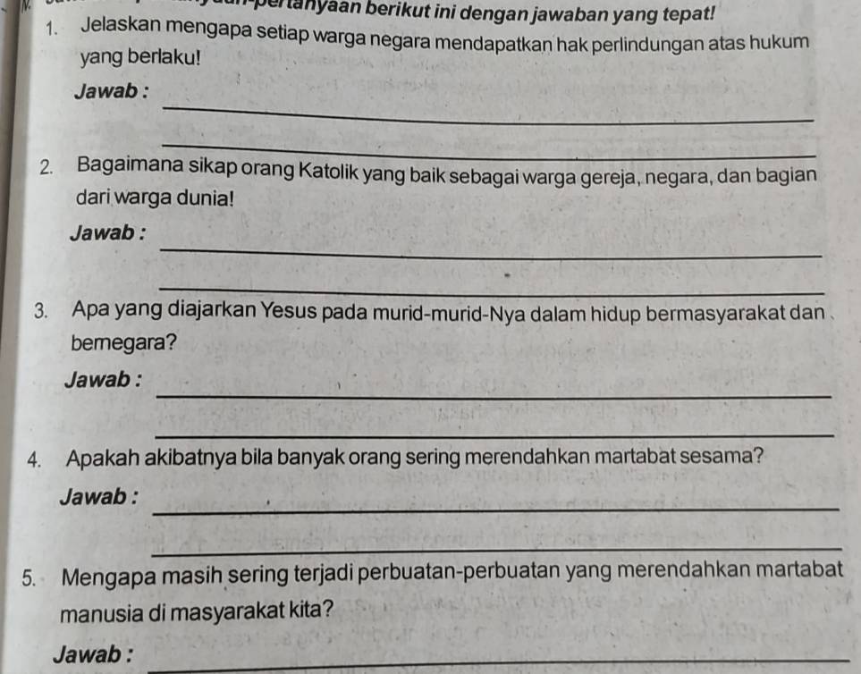 pertanyaan berikut ini dengan jawaban yang tepat! 
1. Jelaskan mengapa setiap warga negara mendapatkan hak perlindungan atas hukum 
yang berlaku! 
_ 
Jawab : 
_ 
2. Bagaimana sikap orang Katolik yang baik sebagai warga gereja, negara, dan bagian 
dari warga dunia! 
_ 
Jawab : 
_ 
3. Apa yang diajarkan Yesus pada murid-murid-Nya dalam hidup bermasyarakat dan 
bemegara? 
_ 
Jawab : 
_ 
4. Apakah akibatnya bila banyak orang sering merendahkan martabat sesama? 
_ 
Jawab : 
_ 
5. Mengapa masih sering terjadi perbuatan-perbuatan yang merendahkan martabat 
manusia di masyarakat kita? 
Jawab :_