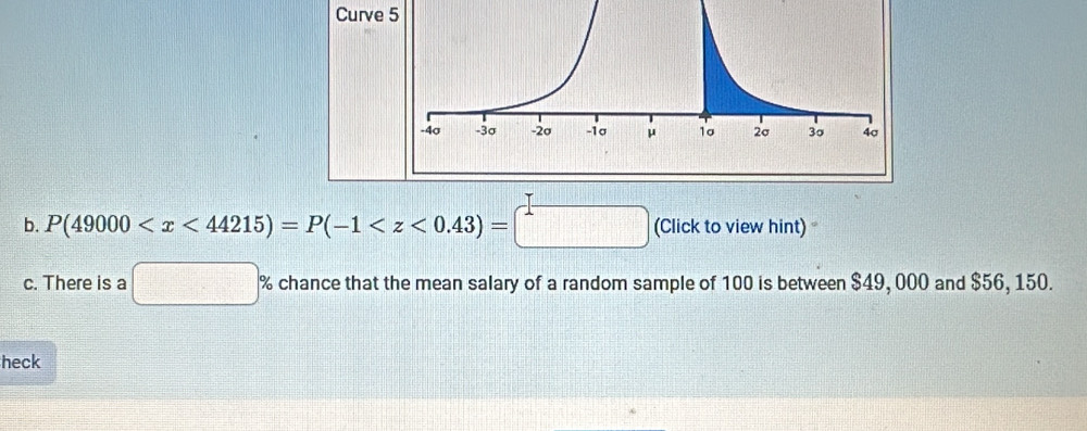 Curve 
b. P(49000 (Click to view hint) 
c. There is a □ % chance that the mean salary of a random sample of 100 is between $49, 000 and $56, 150. 
heck