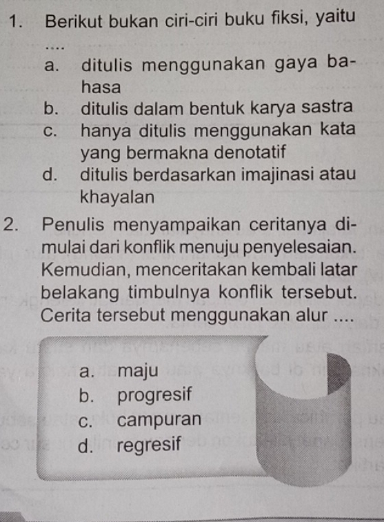 Berikut bukan ciri-ciri buku fiksi, yaitu
a. ditulis menggunakan gaya ba-
hasa
b. ditulis dalam bentuk karya sastra
c. hanya ditulis menggunakan kata
yang bermakna denotatif
d. ditulis berdasarkan imajinasi atau
khayalan
2. Penulis menyampaikan ceritanya di-
mulai dari konflik menuju penyelesaian.
Kemudian, menceritakan kembali latar
belakang timbulnya konflik tersebut.
Cerita tersebut menggunakan alur ....
a. maju
b. progresif
c. campuran
d. regresif