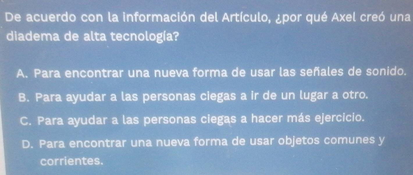 De acuerdo con la información del Artículo, ¿por qué Axel creó una
diadema de alta tecnología?
A. Para encontrar una nueva forma de usar las señales de sonido.
B. Para ayudar a las personas ciegas a ir de un lugar a otro.
C. Para ayudar a las personas ciegas a hacer más ejercicio.
D. Para encontrar una nueva forma de usar objetos comunes y
corrientes.