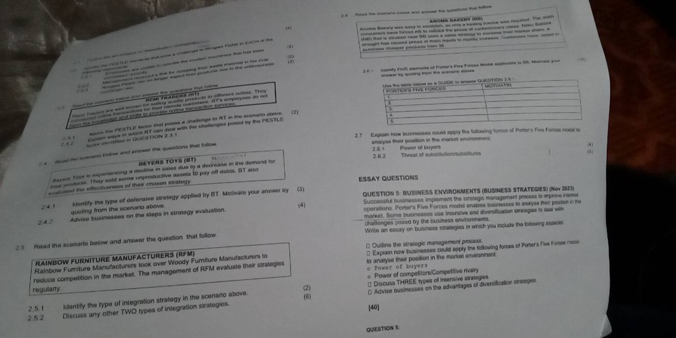 2.6  Read the scenans boow and anseer the questions that tollow.
(4)
(NG) that is altuased near 00 usen a saies etrarogy to icrease their marke shore. A
(2) crought has cause poces of mais hputs to repialy incresss. Gustomers have apsed to
purchass chaaper produnts from 18
A              
s the PESTLE nments tha pose a chalange io Nonges Flstis in EACN of the
(2)
       e r 
(2)
2.6.1 ionty FIVE elements of Parters Pive Forces Modal applcente su SB. Matiace your
ng from the scenans abova.
          
Nere the PESTLE factor that poses a challenge to RT in the scenano above (2)
rsn ways in which RT can deal with the challengea posed by the PESTLE
z 3 1 2.7 Explain now businesses could apply the following forces of Porter's Five Forss mocel to
2 1 2 ax identified in QUESTION 2.3.1
anaiyse their position in the marcet environment
(4
Haed the scenaro below and answer the questions that fallow 
(4)
2.6.2
BEYERS TOYS (BT) Threat of subatitution/subatitutes
dayers Toys is experiencing a decline in saies due to a decrease in the demand for 2.6 Power of buyers
nee oducts. They sold some unproductive assets to pay off dabis. BT also
evetiated the effectiveness of their chosen strategy ESSAY QUESTIONS
2④1 ldentify the type of defensive strategy applied by BT. Motivate your answer by (3) QUESTION 5: BUSINESS ENVIRONMENTS (BUSINESS STRATEGIES) (Nov 2023)
queting from the scenario above. Successful businesses implement the strategic management process to improve intemal
(4)
2.4.2 Advise businesses on the steps in strategy evaluation. operations. Porter's Five Forces model enables businesses to analyse their position in the
market. Some businesses use intensive and diversification stralegias to deal with
challenges posed by the business environments.
2.5 Read the scenarlo beiow and answer the question that follow Write an essay on business strategies in which you include the following aspeces:
* Outline the strategic management process.
Rainbow Furiture Manufacturers took over Woody Furiture Manufacturers to * Expiain now businesses could apply the tollowing forces of Porter's Five Forces mossi
RAINBOW FURNITURE MANUFACTURERS (RFM)
o Power of buyers
reduce competition in the market. The management of RFM evaluate their stralegies to analyse their position in the market environment.
o Power of competitors/Competitive rivairy
regulany
(2) * Discuss THREE types of intensive strategies.
2.5.2 Discuss any other TWO types of integration strategies. [40] * Advise businesses on the advantages of diversification strategies
2.5.1 Identify the type of integration strategy in the scenario above.
(6)
QUESTION 5.