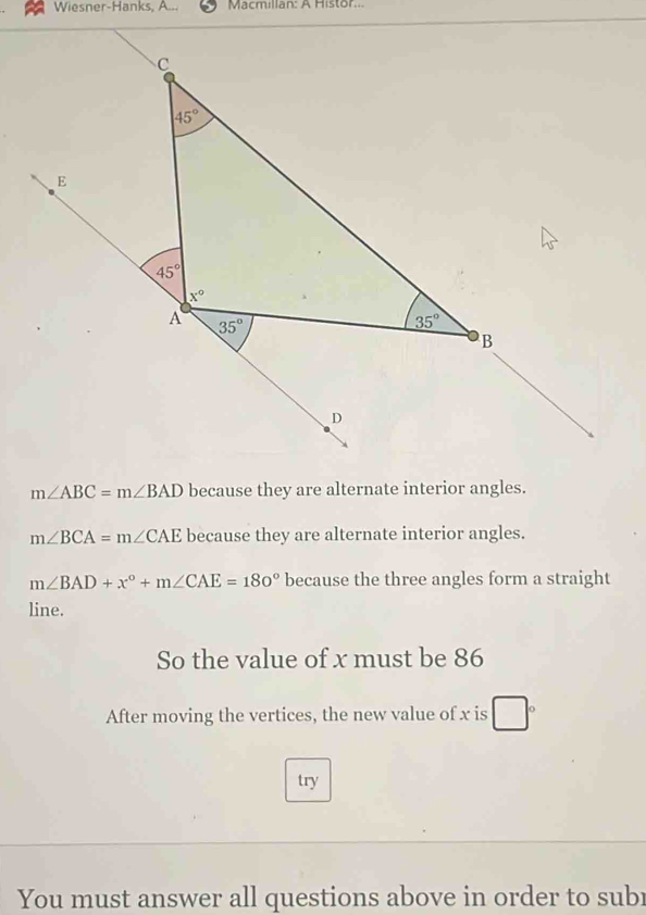 Wiesner-Hanks, A... Macmillan: A Histor..
m∠ ABC=m∠ BAD because they are alternate interior angles.
m∠ BCA=m∠ CAE because they are alternate interior angles.
m∠ BAD+x°+m∠ CAE=180° because the three angles form a straight
line.
So the value of x must be 86
After moving the vertices, the new value of x is
try
You must answer all questions above in order to subr