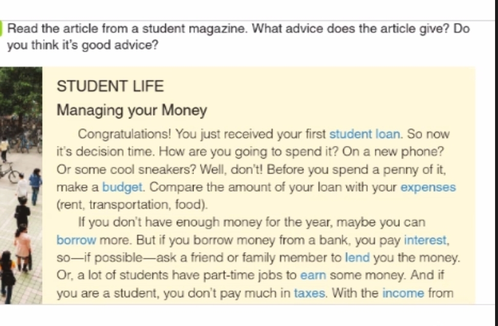 Read the article from a student magazine. What advice does the article give? Do 
you think it's good advice? 
STUDENT LIFE 
Managing your Money 
Congratulations! You just received your first student loan. So now 
it's decision time. How are you going to spend it? On a new phone? 
Or some cool sneakers? Well, don't! Before you spend a penny of it, 
make a budget. Compare the amount of your loan with your expenses 
(rent, transportation, food). 
If you don't have enough money for the year, maybe you can 
borrow more. But if you borrow money from a bank, you pay interest, 
so—if possible—ask a friend or family member to lend you the money. 
Or, a lot of students have part-time jobs to earn some money. And if 
you are a student, you don't pay much in taxes. With the income from