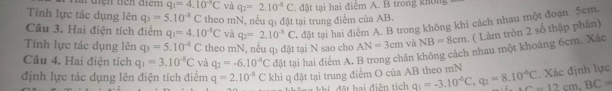 điện tích điểm q_1=4.10^(-8)C và q_2=2.10^(-8)C. đặt tại hai điểm A. B trong không 
Tính lực tác dụng lên q_3=5.10^(-8)C theo mN, nếu q3 đặt tại trung điểm của AB. 
Câu 3. Hai điện tích điểm q_1=4.10^(-8)C và q_2=2.10^(-8) C. đặt tại hai điểm A. B trong không khí cách nhau một đoạn 5cm. 
Tính lực tác dụng lên q_3=5.10^(-8)C theo mN, nếu q3 đặt tại N sao cho AN=3cm và NB=8cm. ( Làm tròn 2 số thập phân) 
Câu 4. Hai điện tích q_1=3.10^(-8)C và q_2=-6.10^(-8)C đặt tại hai điểm A. B trong chân không cách nhau một khoảng 6cm. Xác 
định lực tác dụng lên điện tích điểm q=2.10^(-8)C khi q đặt tại trung điểm O của AB theo mN q_1=-3.10^(-6)C, q_2=8.10^(-6)C. Xác định lực 
thí đ ặt hai điên tích
AC=12cm. BC=