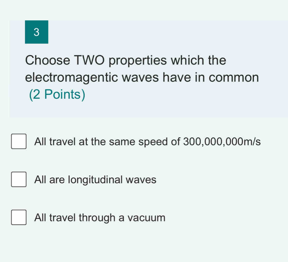 Choose TWO properties which the
electromagentic waves have in common
(2 Points)
All travel at the same speed of 300,000,000m/s
All are longitudinal waves
All travel through a vacuum