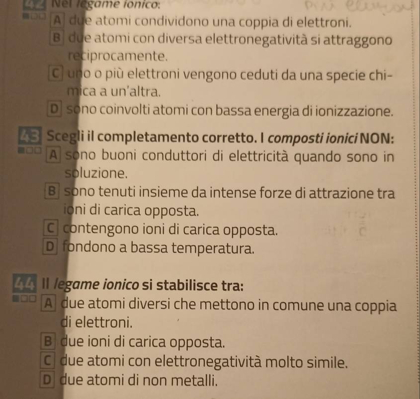 Nel légame ionico:
A due atomi condividono una coppia di elettroni.
B| due atomi con diversa elettronegatività si attraggono
reciprocamente.
C) uno o più elettroni vengono ceduti da una specie chi-
mica a un'altra.
D sono coinvolti atomi con bassa energia di ionizzazione.
L S Scegli il completamento corretto. I composti ionici NON:
A sono buoni conduttori di elettricità quando sono in
soluzione.
B sono tenuti insieme da intense forze di attrazione tra
ioni di carica opposta.
C] contengono ioni di carica opposta.
D fondono a bassa temperatura.
4 Il legame ionico si stabilisce tra:
A due atomi diversi che mettono in comune una coppia
di elettroni.
B due ioni di carica opposta.
C due atomi con elettronegatività molto simile.
D due atomi di non metalli.