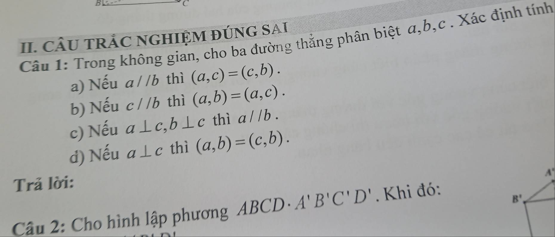 CÂU TRẢC NGHIỆM ĐÚNG SAI 
Câu 1: Trong không gian, cho ba đường thẳng phân biệt α, b, c. Xác định tính 
a) Nếu a//b thì (a,c)=(c,b). 
b) Nếu c//b thì (a,b)=(a,c). 
c) Nếu a⊥ c, b⊥ c thì a//b. 
d) Nếu a⊥ c thì (a,b)=(c,b).
A°
Trả lời: 
Câu 2: Cho hình lập phương ABCD· A'B'C'D'. Khi đó:
B'