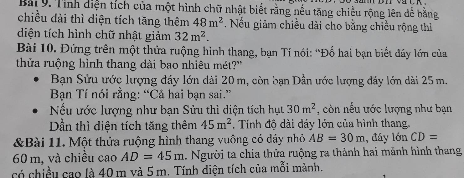 Bai 9. Tính diện tích của một hình chữ nhật biết rằng nếu tăng chiều rộng lên để bằng 
chiều dài thì diện tích tăng thêm 48m^2 Nếu giảm chiều dài cho bằng chiều rộng thì 
diện tích hình chữ nhật giảm 32m^2. 
Bài 10. Đứng trên một thửa ruộng hình thang, bạn Tí nói: “Đố hai bạn biết đáy lớn của 
thửa ruộng hình thang dài bao nhiêu mét?' 
Bạn Sửu ước lượng đáy lớn dài 20 m, còn bạn Dần ước lượng đáy lớn dài 25 m. 
Bạn Tí nói rằng: “Cả hai bạn sai.” 
Nếu ước lượng như bạn Sửu thì diện tích hụt 30m^2 , còn nếu ước lượng như bạn 
Dần thì diện tích tăng thêm 45m^2. Tính độ dài đáy lớn của hình thang. 
&Bài 11. Một thửa ruộng hình thang vuông có đáy nhỏ AB=30m , đáy lớn CD=
60 m, và chiều cao AD=45m Người ta chia thửa ruộng ra thành hai mảnh hình thang 
có chiều cao là 40 m và 5 m. Tính diện tích của mỗi mảnh.