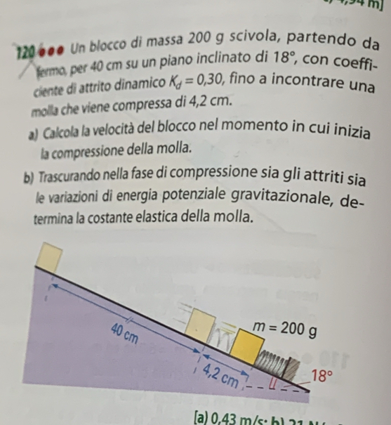 mJ
120º●● Un blocco di massa 200 g scivola, partendo da
fermo, per 40 cm su un piano inclinato di 18° , con coeffi-
ciente di attrito dinamico K_d=0,30, , fino a incontrare una
molla che viene compressa di 4,2 cm.
a) Calcola la velocità del blocco nel momento in cui inizía
la compressione della molla.
b) Trascurando nella fase di compressione sia gli attriti sia
le variazioni di energia potenziale gravitazionale, de-
termina la costante elastica della molla.
ʃa) 0.4 2, in