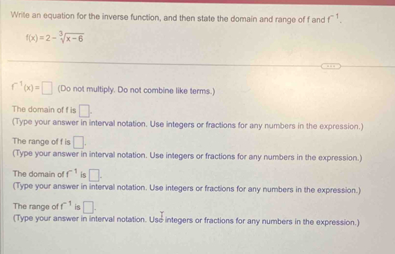 Write an equation for the inverse function, and then state the domain and range of f and f^(-1).
f(x)=2-sqrt[3](x-6)
f^(-1)(x)=□ (Do not multiply. Do not combine like terms.) 
The domain of f is □. 
(Type your answer in interval notation. Use integers or fractions for any numbers in the expression.) 
The range of f is □. 
(Type your answer in interval notation. Use integers or fractions for any numbers in the expression.) 
The domain of f^(-1) is □. 
(Type your answer in interval notation. Use integers or fractions for any numbers in the expression.) 
The range of f^(-1) is □. 
(Type your answer in interval notation. Use integers or fractions for any numbers in the expression.)