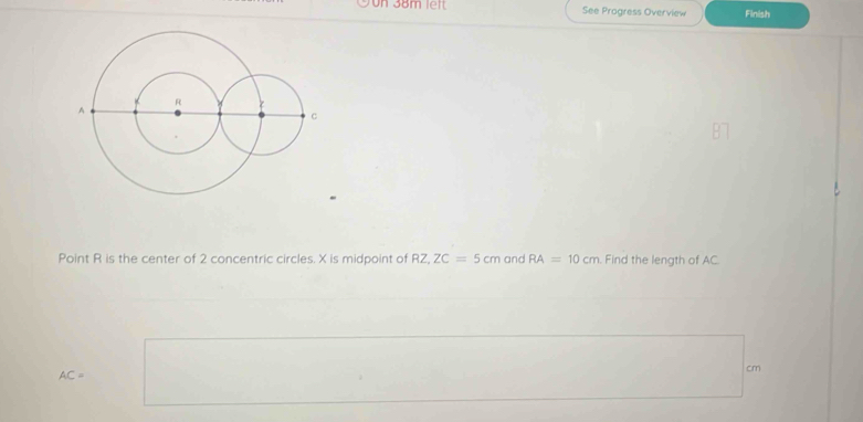 Un 38m left See Progress Overview Finish 
Point R is the center of 2 concentric circles. X is midpoint of RZ, ZC=5cm and RA=10cm Find the length of AC
AC=
cm