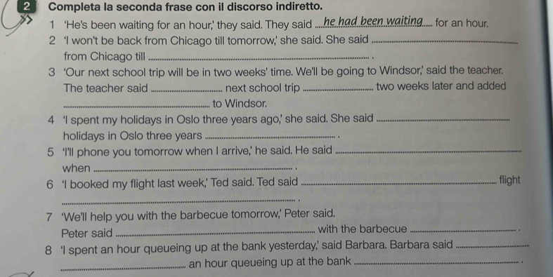 Completa la seconda frase con il discorso indiretto. 
1 ‘He's been waiting for an hour,’ they said. They said ....he had been .waiting..... for an hour. 
2 ‘I won’t be back from Chicago till tomorrow,’ she said. She said_ 
from Chicago till _. 
3 ‘Our next school trip will be in two weeks ’ time. We’ll be going to Windsor,’ said the teacher. 
The teacher said _next school trip _ two weeks later and added 
_to Windsor. 
4 ‘I spent my holidays in Oslo three years ago,’ she said. She said_ 
holidays in Oslo three years _. 
5 ‘I'll phone you tomorrow when I arrive,’ he said. He said_ 
when_ 
. 
6 ‘I booked my flight last week,’ Ted said. Ted said _flight 
_ 
7 ‘We’ll help you with the barbecue tomorrow,’ Peter said. 
Peter said _with the barbecue_ 
. 
8 ‘I spent an hour queueing up at the bank yesterday,’ said Barbara. Barbara said_ 
_ an hour queueing up at the bank_ 
. .