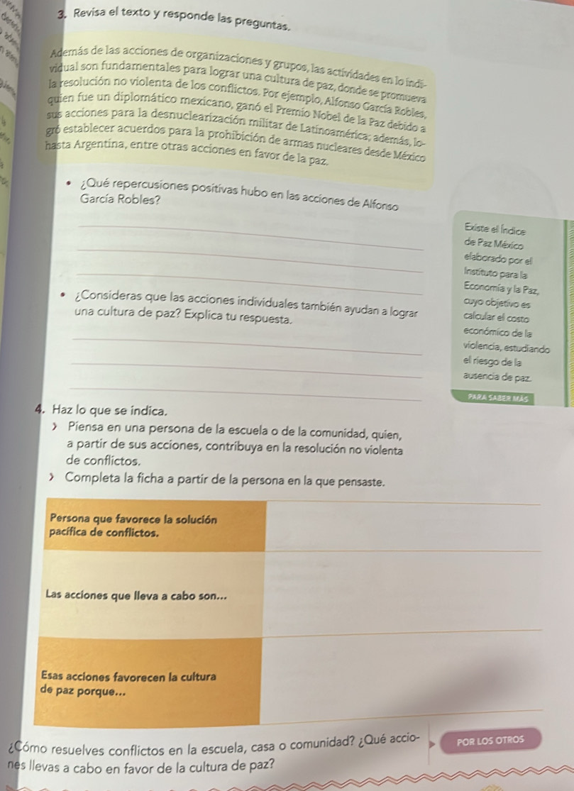 Revisa el texto y responde las preguntas. 

Además de las acciones de organizaciones y grupos, las actividades en lo índia 
vidual son fundamentales para lograr una cultura de paz, donde se promueva 
la resolución no violenta de los conflictos. For ejemplo, Alfonso García Robles, 
quien fue un diplomático mexicano, ganó el Premio Nobel de la Paz debido a 
sus acciones para la desnuclearización militar de Latinoamérica; además, lo- 
gró establecer acuerdos para la prohibición de armas nucleares desde México 
hasta Argentina, entre otras acciones en favor de la paz. 
¿Qué repercusiones positivas hubo en las acciones de Alfonso 
García Robles? 
_Existe ell Índice 
_ 
de Paz México 
elaborado por el 
_Instituto para la 
Economía y la Paz, 
cuyo objetívo es 
¿Consideras que las acciones individuales también ayudan a lograr calcular el costo 
_ 
una cultura de paz? Explica tu respuesta. económico de la 
violencia, estudiando 
_el riesgo de la 
_ 
ausencia de paz. 
PARA SABER MAS 
4. Haz lo que se indica. 
> Piensa en una persona de la escuela o de la comunidad, quien, 
a partir de sus acciones, contribuya en la resolución no violenta 
de conflictos. 
Completa la ficha a partir de la persona en la que pensaste. 
¿Cómo resuelves conflictos en la escuela, casa o comunidadPOR 
nes llevas a cabo en favor de la cultura de paz?