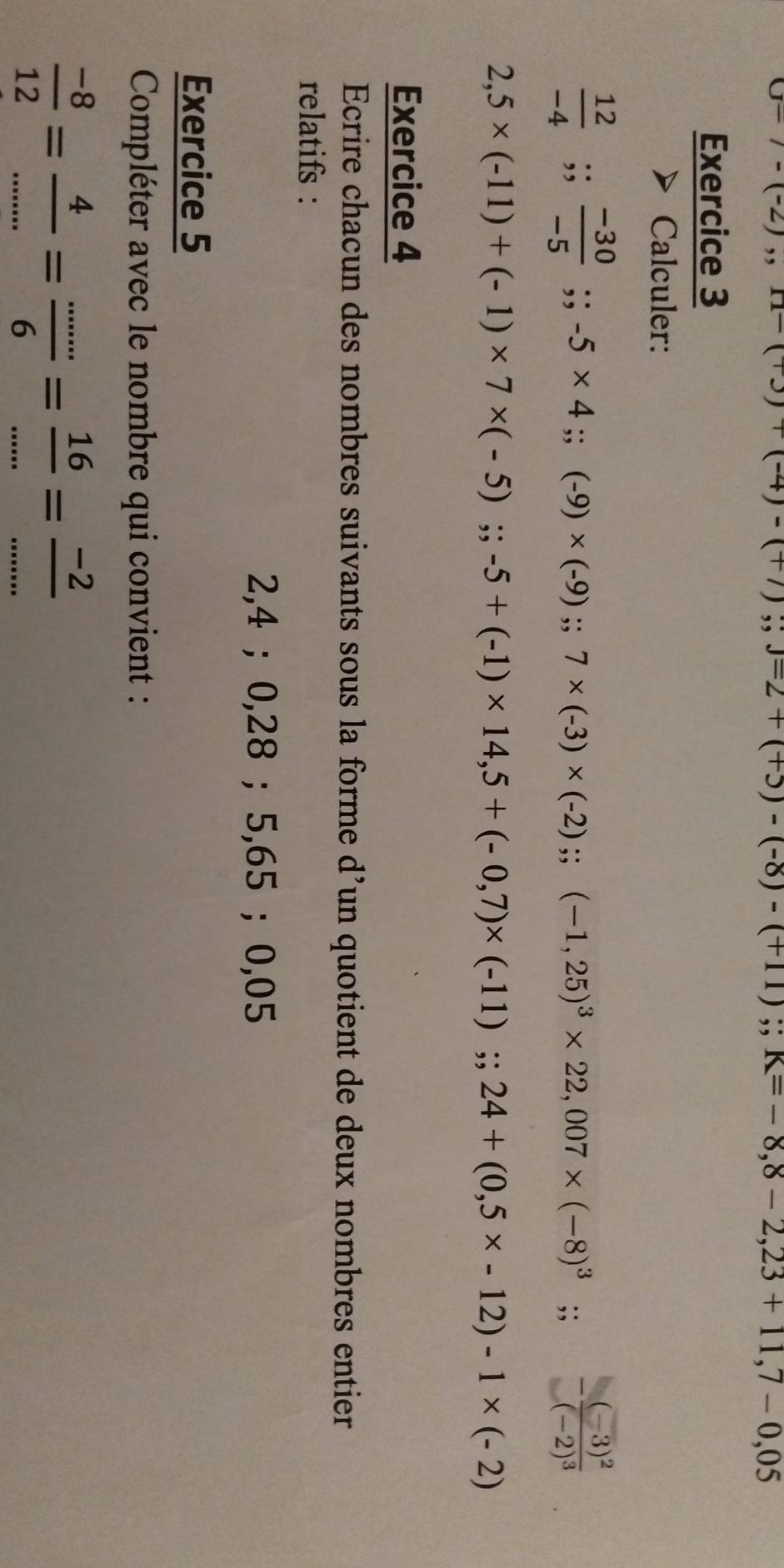 07,11 )((-4)-(+7) ;; j=2+(+3)-(-8)-(+11);; K=-8,8-2,23+11,7-0,05
Exercice 3 
Calculer:
 12/-4 ;;  (-30)/-5 ;; -5* 4;; (-9)* (-9); 7* (-3)* (-2);; (-1,25)^3* 22,007* (-8)^3;; -frac (-3)^2(-2)^3
2,5* (-11)+(-1)* 7* (-5);; -5+(-1)* 14,5+(-0,7)* (-11);; 24+(0,5* -12)-1* (-2)
Exercice 4 
Ecrire chacun des nombres suivants sous la forme d’un quotient de deux nombres entier 
relatifs :
2,4; 0,28; 5,65; 0,05
Exercice 5 
Compléter avec le nombre qui convient :
 (-8)/12 = 4/... = (...)/6 = 16/... = (-2)/... 