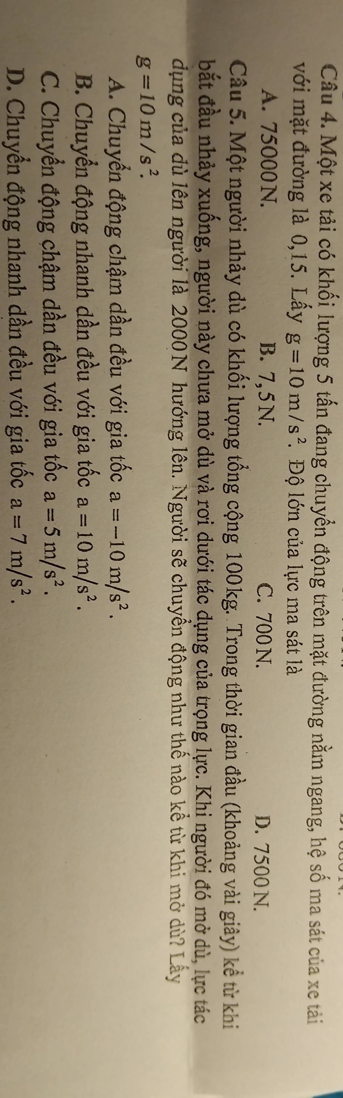 Một xe tải có khối lượng 5 tấn đang chuyển động trên mặt đường nằm ngang, hệ số ma sát của xe tải
với mặt đường là 0,15. Lấy g=10m/s^2 *Độ lớn của lực ma sát là
A. 75000 N. B. 7, 5 N. C. 700 N. D. 7500 N.
Câu 5. Một người nhảy dù có khối lượng tổng cộng 100kg. Trong thời gian đầu (khoảng vài giây) kể từ khi
bắt đầu nhảy xuống, người này chưa mở dù và rơi dưới tác dụng của trọng lực. Khi người đó mở dù, lực tác
dụng của dù lên người là 2000N hướng lên. Người sẽ chuyền động như thế nào kể từ khi mở dù? Lấy
g=10m/s^2.
A. Chuyển động chậm dần đều với gia tốc a=-10m/s^2.
B. Chuyển động nhanh dần đều với gia tốc a=10m/s^2.
C. Chuyển động chậm dần đều với gia tốc a=5m/s^2.
D. Chuyển động nhanh dần đều với gia tốc a=7m/s^2.