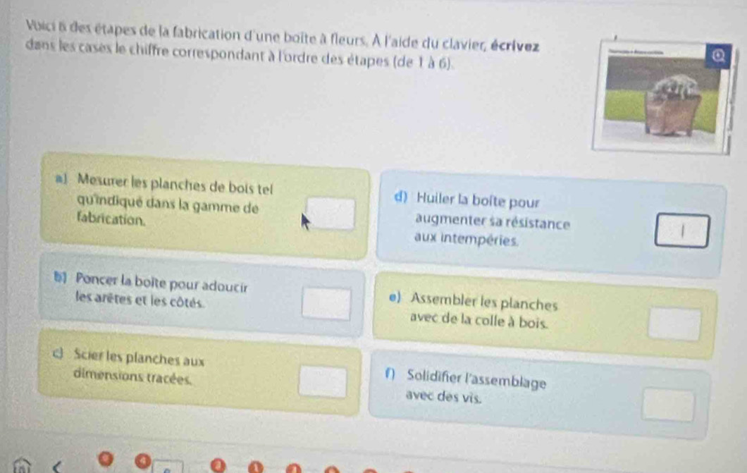 Voici à des étapes de la fabrication d'une boite à fleurs. À l'aide du clavier, écrívez 
dans les cases le chiffre correspondant à l'ordre des étapes (de 1 à 6). 
a) Mesurer les planches de bois tel d) Huiler la boîte pour 
qu'indiqué dans la gamme de augmenter sa résistance 
fabrication. aux intempéries. 
Poncer la boite pour adoucir e) Assembler les planches 
les arêtes et les côtés. avec de la colle à bois. 
c) Scier les planches aux f) Solidifer l'assemblage 
dimensions tracées. avec des vis.