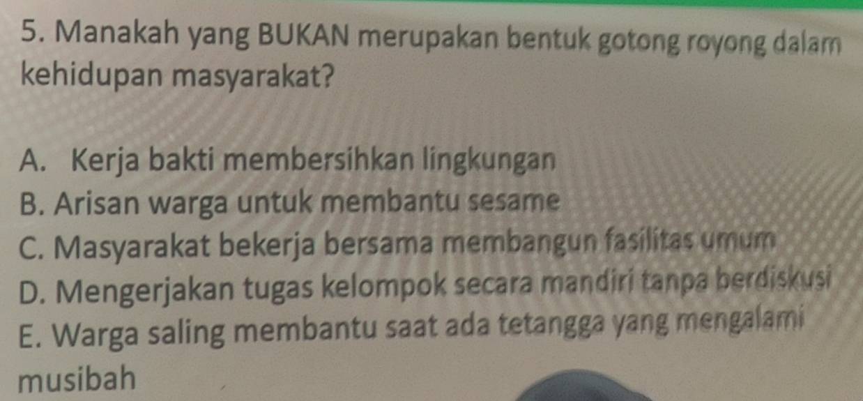 Manakah yang BUKAN merupakan bentuk gotong royong dalam
kehidupan masyarakat?
A. Kerja bakti membersihkan lingkungan
B. Arisan warga untuk membantu sesame
C. Masyarakat bekerja bersama membangun fasilitas umum
D. Mengerjakan tugas kelompok secara mandiri tanpa berdiskusi
E. Warga saling membantu saat ada tetangga yang mengalami
musibah