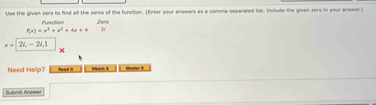 Use the given zero to find all the zeros of the function. (Enter your answers as a comma-separated list. Include the given zero in your answer.) 
Function Zero
f(x)=x^3+x^2+4x+4 21
x= 2i, - 2i, 1
Need Help? Read It Watch It Master 1I 
Submit Answer