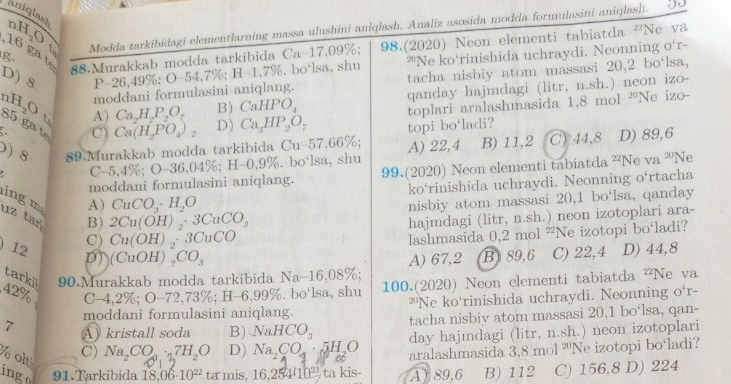 aniqlast nH O  t
g. Modda tarkibidagi elementlarning massa ulushini aniqlash. Analiz asosida modda formulasini aniqlash.
16 ga t 88.Murakkab modda tarkibida Ca-17,09%; 98.(2020) Neon elementi tabiatda v^2 Ne va
D) 8 P-26,49%; O-54,7%; H=1,7%. bo‘lsa, shu ""Ne ko'rinishida uchraydi. Neonning o'r-
moddani formulasini aniqlang. tacha nisbiy atom massasi 20,2 bo‘lsa,
toplari aralashmasida 1,8 mol 'Ne izo-
n H_2O ts
A) Ca_2H_2P_2O_7 B) CaHPO_4 qanday hajmdagi (litr, n.sh.) neon izo-
85 ga t
C) Ca(H_2PO_4)_2 D) Ca_3HP_2O_7 topi bo‘ladi?
) 8 89 Murakkab modda tarkibida C_11 -57,66%. C) 44,8 D) 89,6
C-5,4% ;O-36,04% ;H-0,9%. bo‘lsa, shu A) 22,4 B) 11,2
moddani formulasini aniqlang. 99.(2020) Neon elementi tabiatda ''Ne va '''Ne
ko‘rinishida uchraydi. Neonning o‘rtacha
ing m
A) CuCO_3· H_2O
B) 2Cu(OH)_2· 3CuCO_3 nisbiy atom massasi 20,1 bo‘lsa, qanday
uz tar hajmdagi (litr, n.sh.) neon izotoplari ara-
C) Cu(OH)_2· 3CuCO
lashmasida 0,2 mol ²Ne izotopi bo‘ladi?
A) 67,2 B89,6 C) 22,4 D) 44,8
) 12 D) (CuOH)_2CO_3 Na-16,08%
tarki 90.Murakkab modda tarkibida
42% C-4,2% 6;O-72,73% ;H-6,99% %. bo'lsa, shu 100.(2020) Neon elementi tabiatda ²Ne va
moddani formulasini aniqlang. ?"Ne ko‘rinishida uchraydi. Neonning o'r-
tacha nisbiy atom massasi 20,1 bo‘lsa, qan-
7 A kristall soda B) NaHCO_3 day hajmdagi (litr, n.sh.) neon izotoplari
% olti
C) Na,CO 27H₂O D) Na_2CO_4· 5H_2O 60 aralashmasida 3.8mol^(20) Ne izotopi bo ladi?
ingo 91.Tarkibida 18,06· 10^(22) ta mis, 16,254(10^(23) ta kis A) 89,6 B) 112 C) 156.8 D) 224