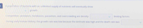 A popuration of bacteria with an untimited supplly of nutrients will eventually show 
growth. 
Competition: predators, herbivures, parasitism, and overcrowding are density □ limiting factors 
During early human history, the prowth rate was low because the birthrate was high and the death rate was □ 