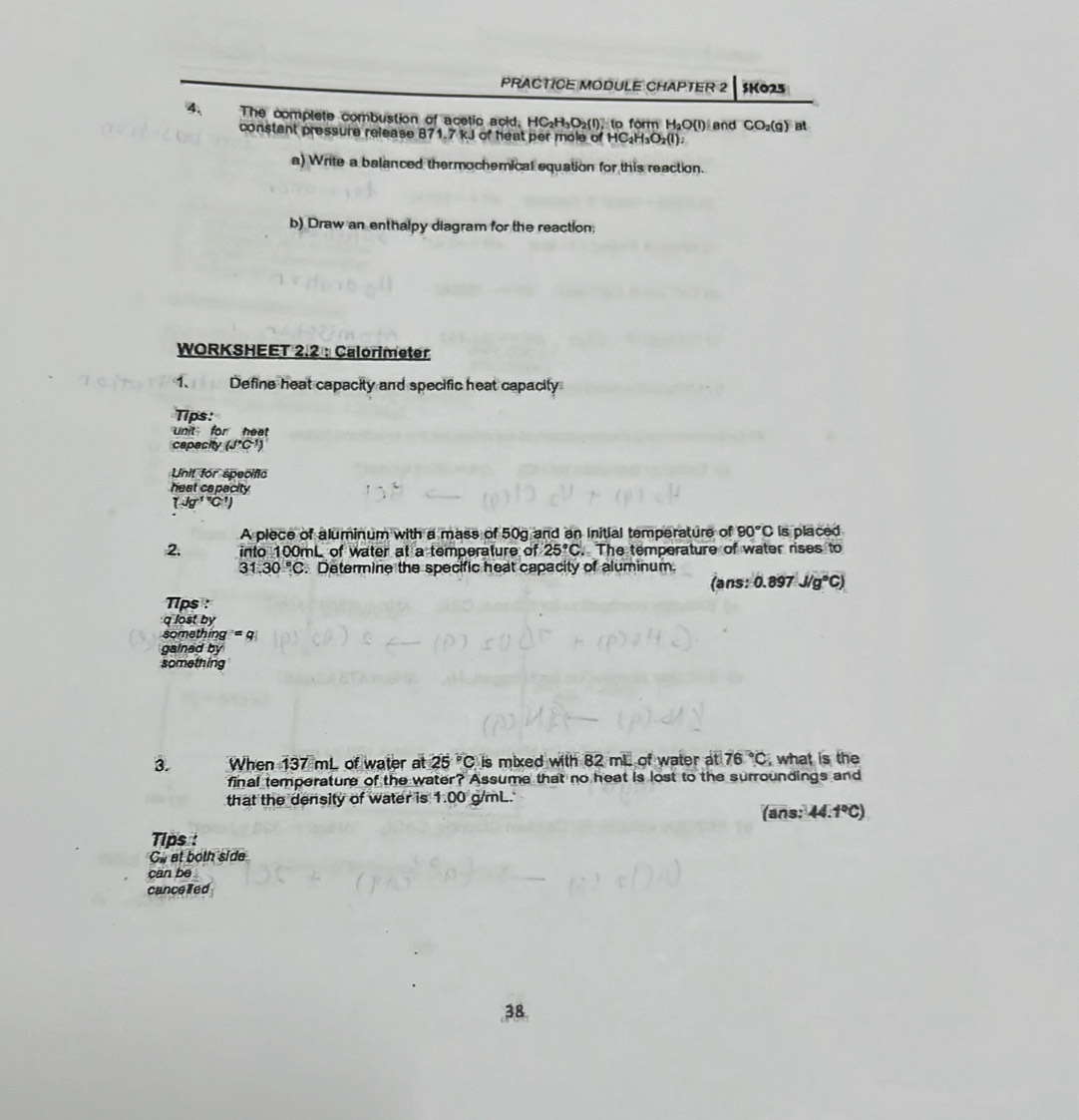PRACTICE MODULE CHAPTER 2 SK025 
4、 The complete combustion of acetic acid. HC₂H₃O₂(I), to form H₂O(I) and CO_2(g) at 
constant pressure release 871.7 kJ of heat per mole of HC₂H₃O₂(l). 
a) Write a balanced thermochemical equation for this reaction. 
b) Draw an enthalpy diagram for the reaction; 
WORKSHEET 2.2 : Calorimeter 
1. Define heat capacity and specific heat capacily 
Tips: 
unit for heat 
capacity (J'C')
Unit for specific 
heat capacity
(Jg^((-1)°C^-1))
A piece of aluminum with a mass of 50g and an Initial temperature of 90°C Is placed 
2, into 100mL of water at a temperature of 25°C. The temperature of water rises to
31.30°C C. Determine the specific heat capacity of aluminum. 
(ans: 0.897J/g°C)
T1ps : 
q lost by 
something r=q
gained by 
something 
3. When 137 mL of water at 25°C is mixed with 8 2ml of water at 76°C , what is the 
final temperature of the water? Assume that no heat is lost to the surroundings and 
that the density of water is 1:00 g/mL. 
(ans: 44.1°C)
Tips : 
G. at both side 
can be 
cancelfed 
38.