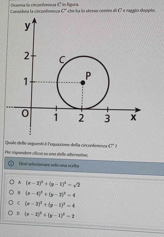 Osserva la circonferenza C in figura.
Considera la circonferenza C' che ha lo stesso centro di C e raggio doppio.
Quale delle seguenti è l'equazione della circonferenza C' ?
Per rispondere clicca su una delle alternative.
Devi selezionare solo una scelta
A (x-2)^2+(y-1)^2=sqrt(2)
B (x-4)^2+(y-2)^2=4
C (x-2)^2+(y-1)^2=4
D (x-2)^2+(y-1)^2=2