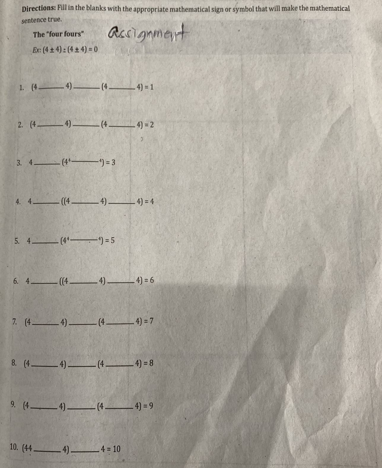 Directions: Fill in the blanks with the appropriate mathematical sign or symbol that will make the mathematical 
sentence true. 
The “four fours” 
Ex: (4± 4):(4± 4)=0
1. (4_  4)_  (4_  4) =1
2. (4_  4)_  (4_  4) =2
3. 4_  (4^4 _  )=3
4. 4_  ((4 _  4)_  4 )=4
5. 4_  (4^4- _  ^4)=5
6. 4_  ((4 _ 4)_  4) =6
7. (4_  4)_  (4_  4) =7
8. (4_  4)_  (4_  4) =8
9. (4 _ 4) _ (4_  4)=9
10. (44_  4)_  4=10